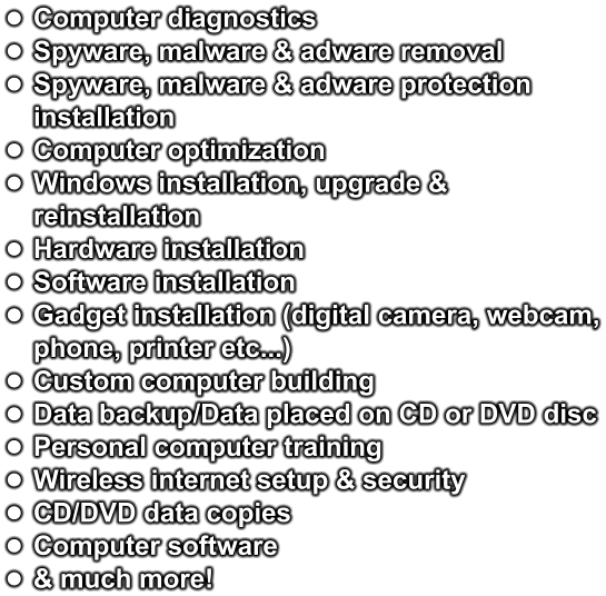 •	Computer diagnostics •	Spyware, malware & adware removal •	Spyware, malware & adware protection installation •	Computer optimization •	Windows installation, upgrade & reinstallation •	Hardware installation •	Software installation •	Gadget installation (digital camera, webcam, phone, printer etc...) •	Custom computer building •	Data backup/Data placed on CD or DVD disc •	Personal computer training •	Wireless internet setup & security •	CD/DVD data copies •	Computer software •	& much more!